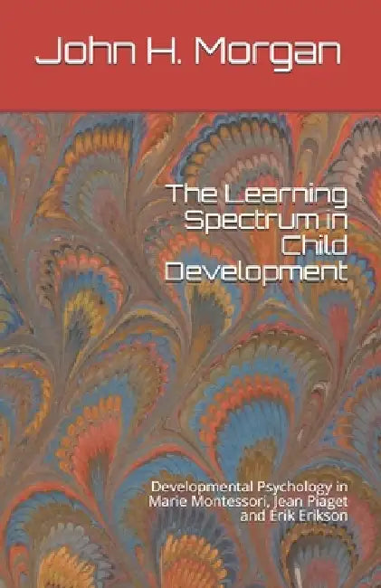 The Learning Spectrum in Child Development: Developmental Psychology in Marie Montessori, Jean Piaget and Erik Erikson by John H. Morgan