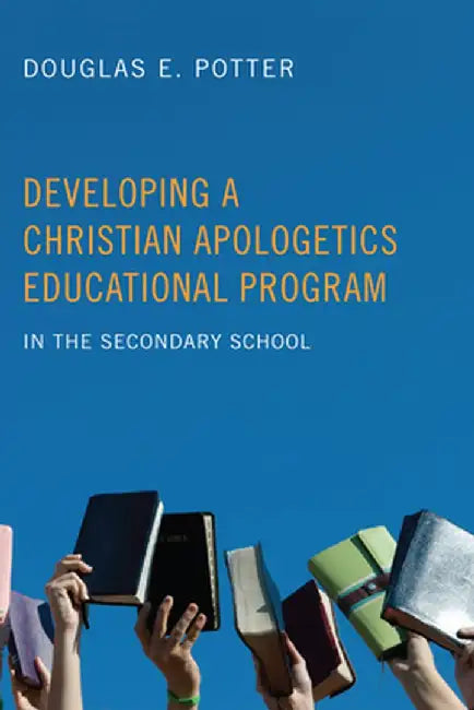 Developing a Christian Apologetics Educational Program: In the Secondary School by Douglas E. Potter