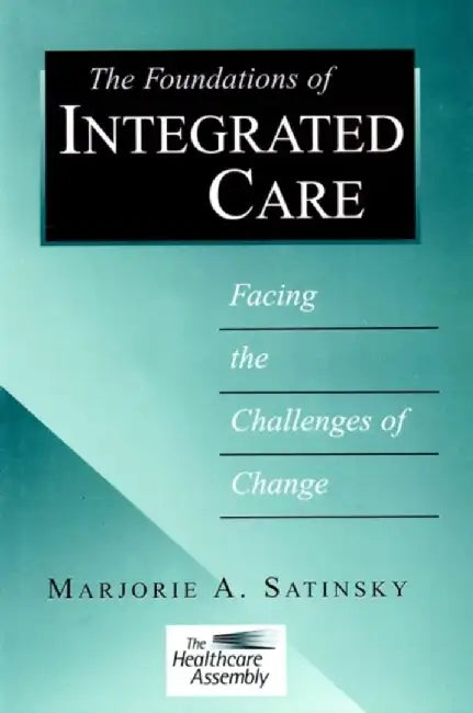 The Foundations Of Integrated Care: Facing the Challenges Change by Marjorie A. Satinsky, The Healthcare Assembly
