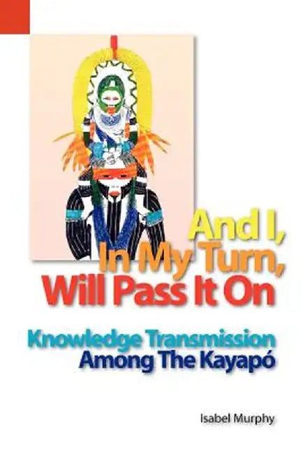 And I, in My Turn, Will Pass It on: Knowledge Transmission Among the Kayapo by Isabel I. Murphy
