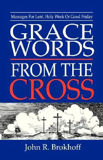 Grace Words from the Cross: Messages For Lent, Holy Week Or Good Friday by John R. Brokhoff