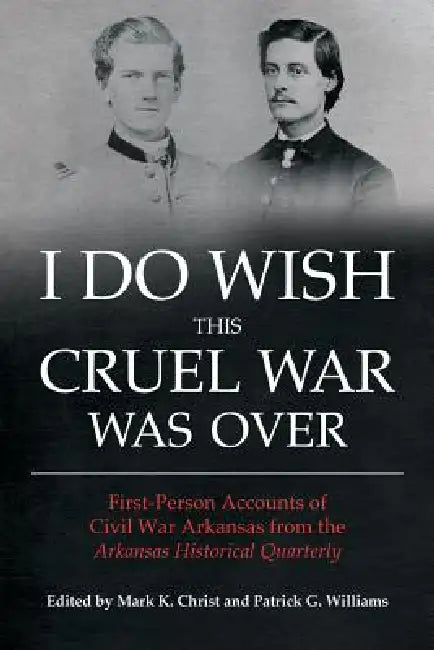 I Do Wish This Cruel War Was Over: First-Person Accounts of Civil War Arkansas from the Arkansas Historical Quarterly by Mark K. Christ, Patrick G. Williams