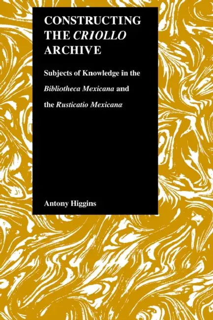 Constructing the Criollo Archive: Subjects of Knowledge in the Bibliotheca Mexicana and the Rusticatio Mexicana by Antony Higgins