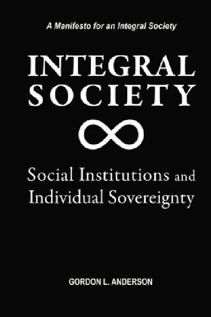Integral Society: Social Institutions and Individual Sovereignty by Gordon L. Anderson