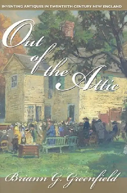 Out of the Attic: Inventing Antiques in Twentieth-Century New England by Briann G. Greenfield