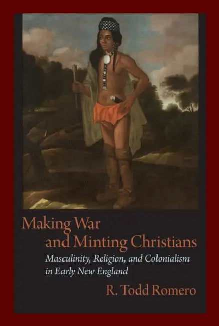 Making War and Minting Christians: Masculinity, Religion, and Colonialism in Early New England by R. Todd Romero, R. Romero