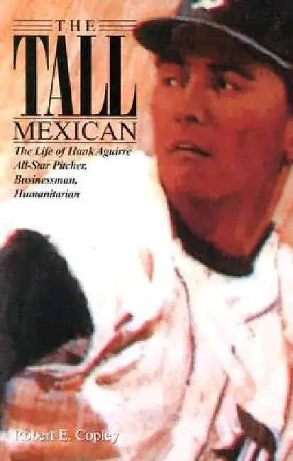 The Tall Mexican: The Life of Hank Aguirre by Robert E. Copley