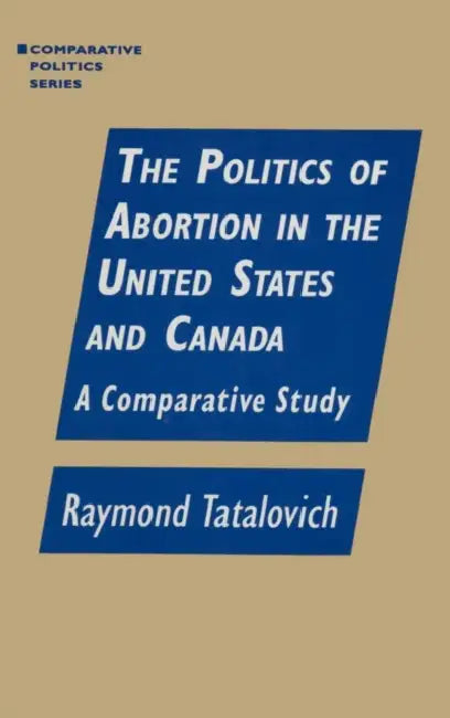 The Politics of Abortion in the United States and Canada: A Comparative Study: A Comparative Study by Raymond Tatalovich