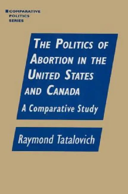 The Politics of Abortion in the United States and Canada: A Comparative Study: A Comparative Study by Raymond Tatalovich