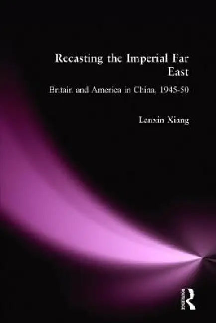 Recasting the Imperial Far East: Britain and America in China, 1945-50 by Lanxin Xiang