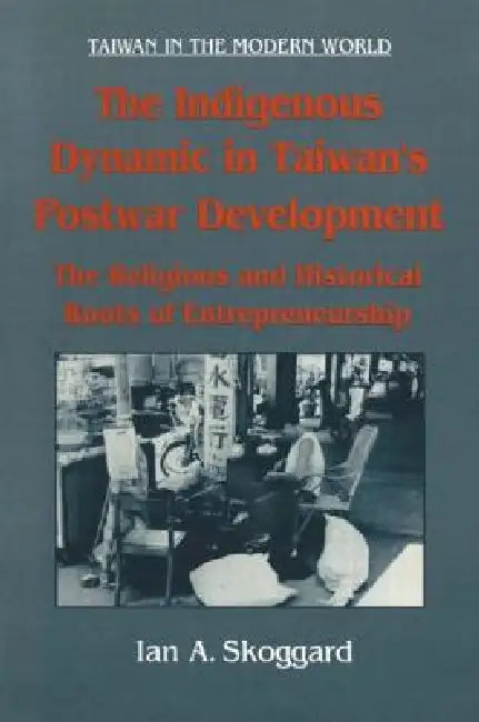 The Indigenous Dynamic in Taiwan's Postwar Development: Religious and Historical Roots of Entrepreneurship: Religious and Historical Roots of Entrepre by Ian Skoggard