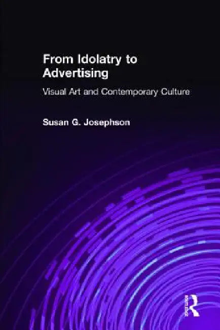 From Idolatry to Advertising: Visual Art and Contemporary Culture: Visual Art and Contemporary Culture by Susan G. Josephson