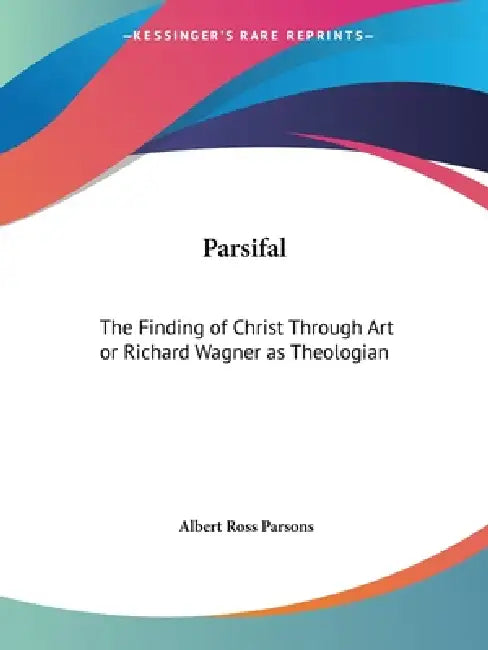 Parsifal: The Finding of Christ Through Art or Richard Wagner as Theologian by Albert Ross Parsons