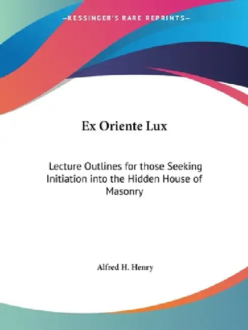 Ex Oriente Lux: Lecture Outlines for those Seeking Initiation into the Hidden House of Masonry by Alfred H. Henry