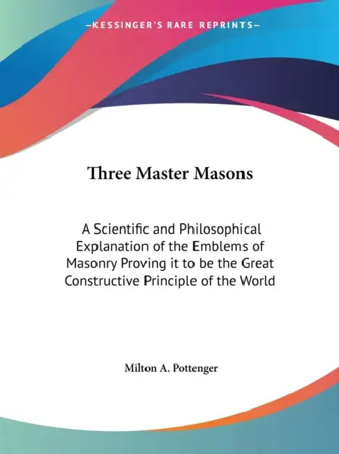 Three Master Masons: A Scientific and Philosophical Explanation of the Emblems of Masonry Proving it to be the Great Constructive Principle of the Wor by Milton a. Pottenger