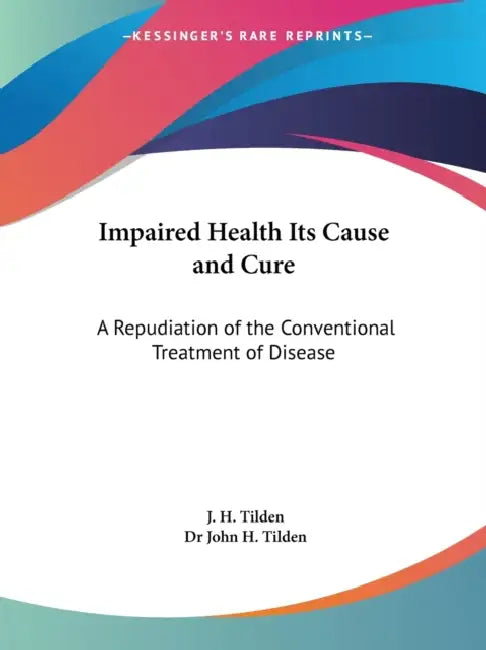 Impaired Health Its Cause and Cure: A Repudiation of the Conventional Treatment of Disease by J. H. Tilden, John H. Tilden