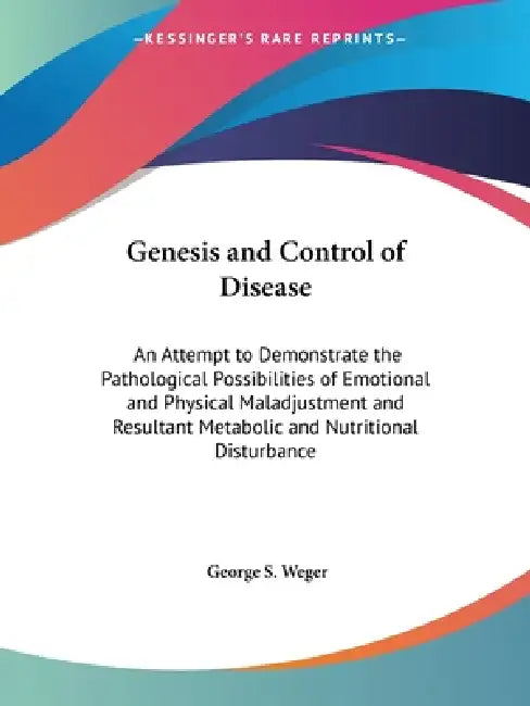 Genesis and Control of Disease: An Attempt to Demonstrate the Pathological Possibilities of Emotional and Physical Maladjustment and Resultant Metabol by George S. Weger