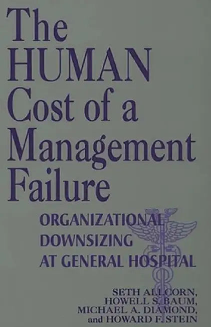 The Human Cost of a Management Failure: Organizational Downsizing at General Hospital by Seth S. Allcorn