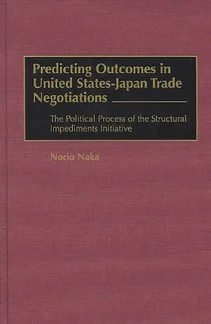 Predicting Outcomes in United States-Japan Trade Negotiations: The Political Process of the Structural Impediments Initiative by Norio Naka