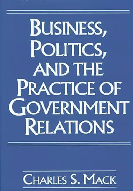 Business, Politics, and the Practice of Government Relations by Charles Mack