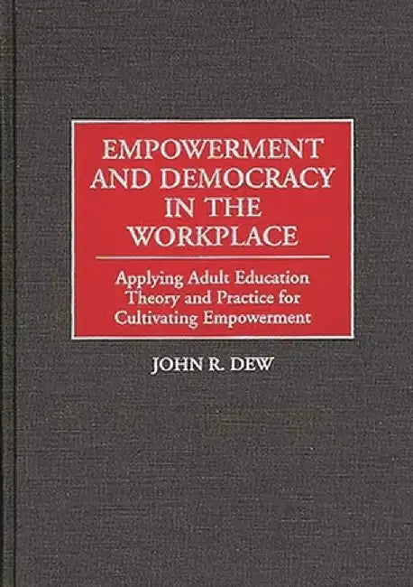 Empowerment and Democracy in the Workplace: Applying Adult Education Theory and Practice for Cultivating Empowerment by John R. Dew