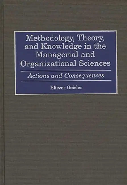 Methodology, Theory, and Knowledge in the Managerial and Organizational Sciences: Actions and Consequences by Eliezer Geisler