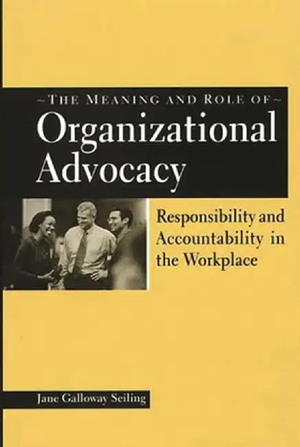 The Meaning and Role of Organizational Advocacy: Responsibility and Accountability in the Workplace by Jane Galloway Seiling