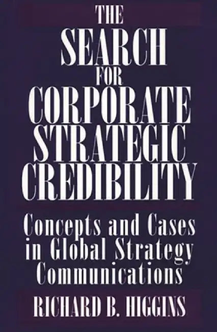 The Search for Corporate Strategic Credibility: Concepts and Cases in Global Strategy Communications by Richard Higgins