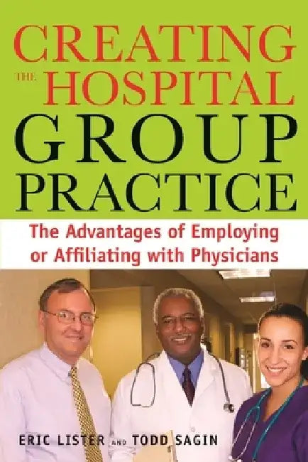 Creating the Hospital Group Practice: The Advantages of Employing or Affiliating with Physicians by Eric Lister