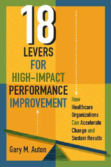 18 Levers for High-Impact Performance Improvement: How Healthcare Organizations Can Accelerate Change and Sustain Results by Gary Auton