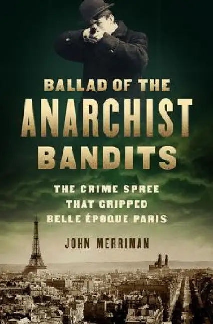 Ballad of the Anarchist Bandits: The Crime Spree That Gripped Belle Epoque Paris by John Merriman