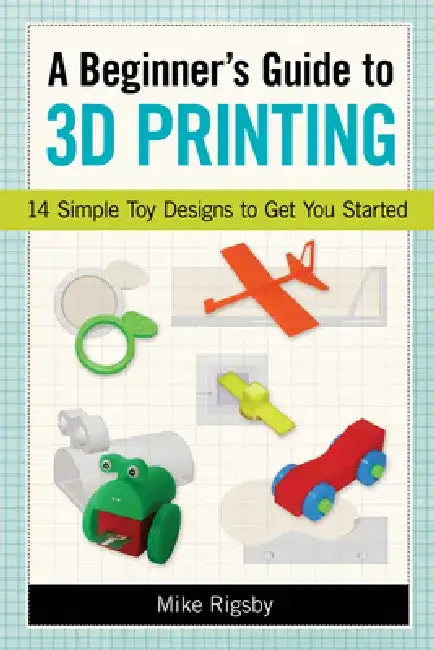 A Beginner's Guide to 3D Printing: 14 Simple Toy Designs to Get You Started by Mike Rigsby