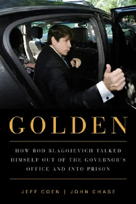 Golden: How Rod Blagojevich Talked Himself Out of the Governor's Office and Into Prison by Jeff Coen