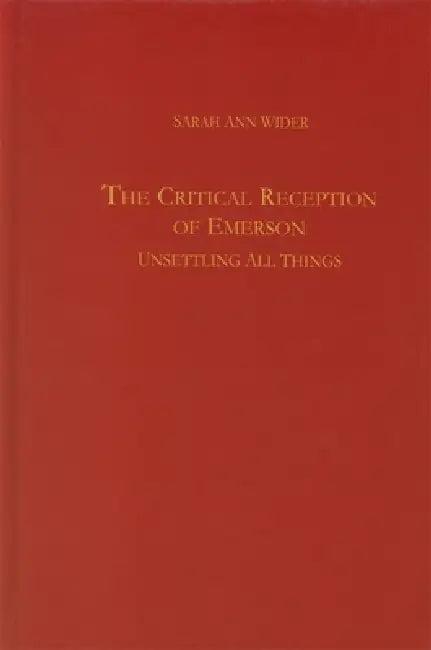 The Critical Reception of Emerson: Unsettling All Things by Sarah Ann Wider