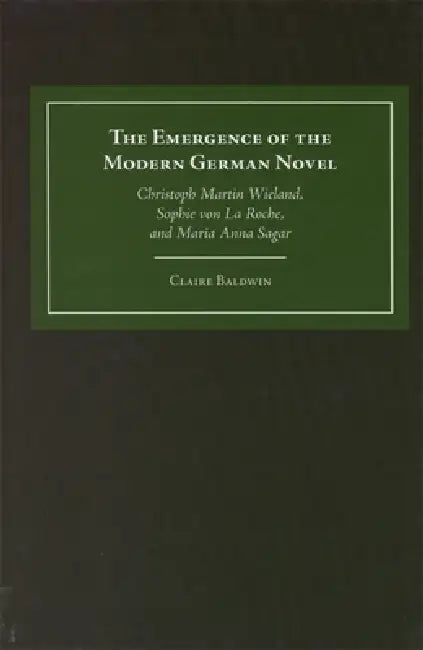 The Emergence of the Modern German Novel: Christoph Martin Wieland, Sophie Von La Roche, and Maria Anna Sagar by Claire Baldwin