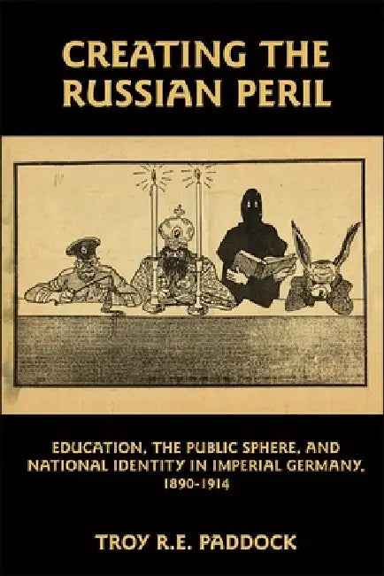 Creating the Russian Peril: Education, the Public Sphere, and National Identity in Imperial Germany, 1890-1914 by Troy R. E. Paddock