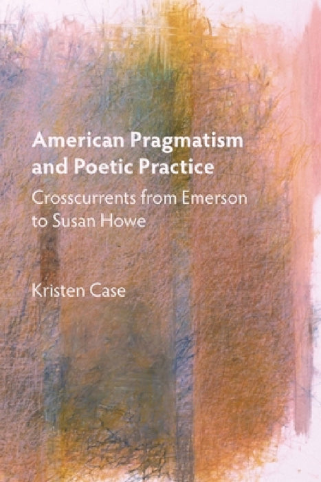 American Pragmatism and Poetic Practice: Crosscurrents from Emerson to Susan Howe by Kristen Case