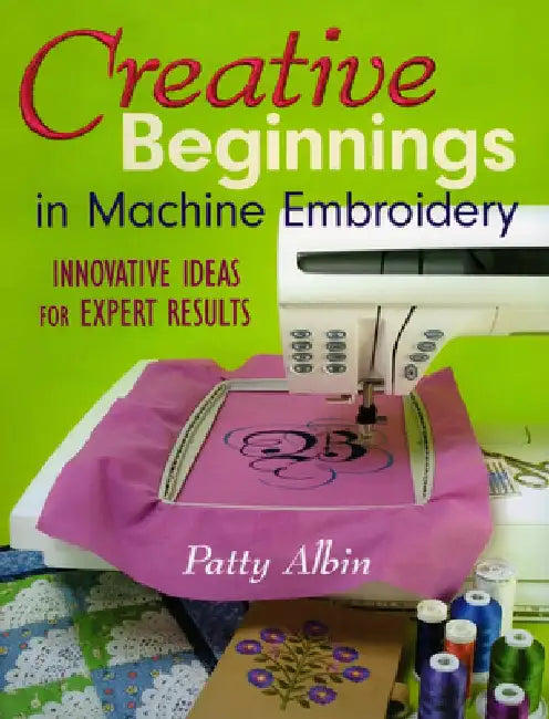 Creative Beginnings in Machine Embroider: Innovative Ideas for Expert Results by Patty Albin