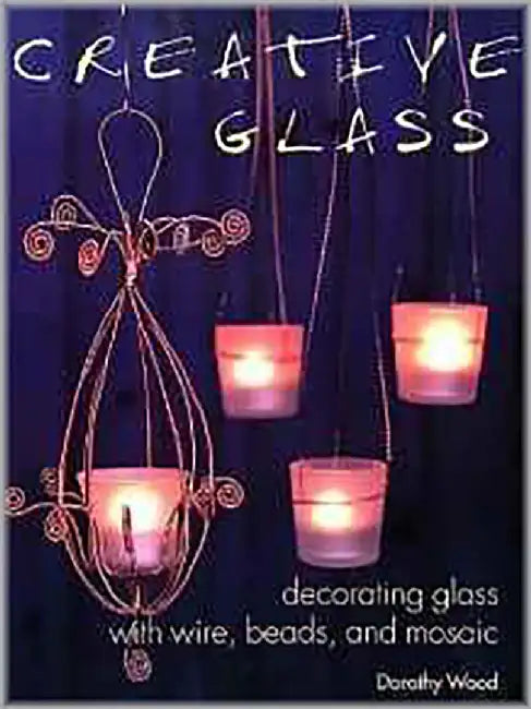 Creative Glass: Decorating Glass with Wire, Beads, and Mosaic by Dorothy Wood