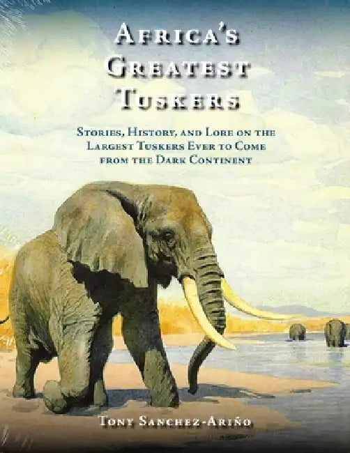 Africa's Greatest Tuskers: Stories, History, and Lore on the Largest Tuskers Ever to Come from the Dark Continent by Tony Sanchez-Ariño