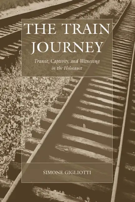 The Train Journey: Transit, Captivity, and Witnessing in the Holocaust by Simone Gigliotti
