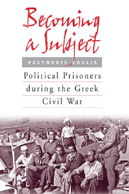 Becoming a Subject: Political Prisoners During the Greek Civil War, 1945-1950 by Polymeris Voglis