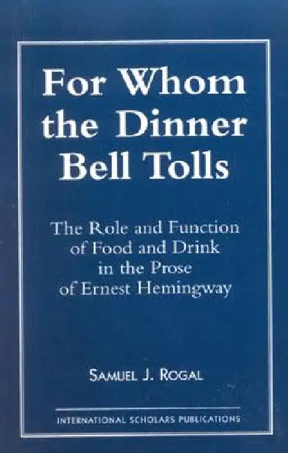 For Whom the Dinner Bell Tolls: The Role and Function of Food and Drink in the Prose of Ernest Hemingway by Samuel J. Rogal