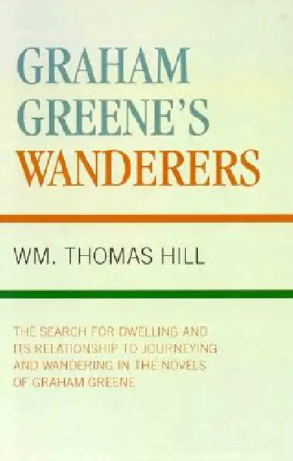Graham Greene's Wanderers: The Search for Dwelling and its Relationship to Journeying and Wandering in the Novels of Graham Greene by Thomas Wm Hill