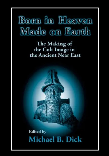 Born in Heaven, Made on Earth: The Making of the Cult Image in the Ancient Near East by Michael B. Dick