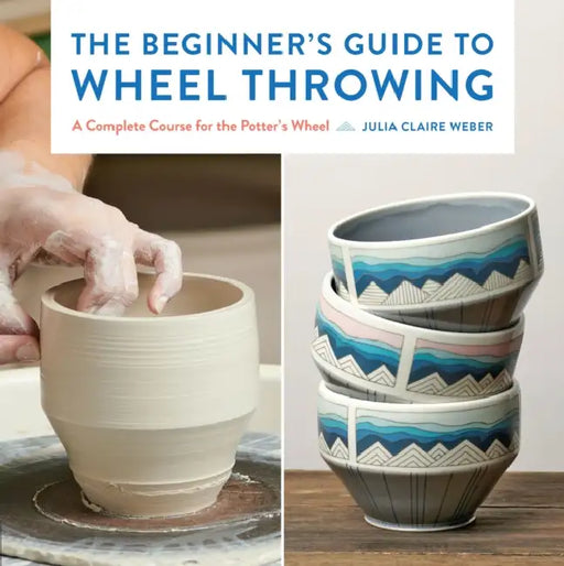 The Beginner's Guide to Wheel Throwing: A Complete Course for the Potter's Wheel by Julia Claire Weber