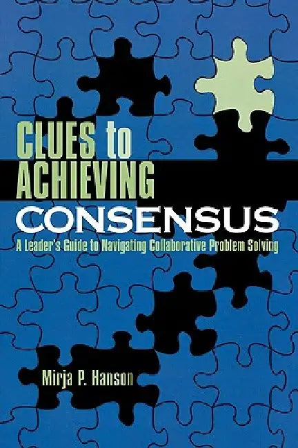 Clues to Achieving Consensus: A Leader's Guide to Navigating Collaborative Problem Solving by Mirja P. Hanson