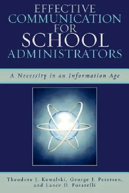 Effective Communication for School Administrators: A Necessity in an Information Age by Theodore J. Kowalski, George J. Petersen, Lance D. Fusarelli
