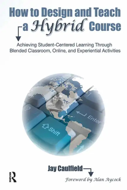 How to Design and Teach a Hybrid Course: Achieving Student-Centered Learning Through Blended Classroom, Online and Experiential Activities by Jay Caulfield