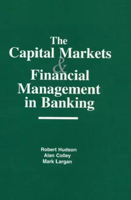 The Capital Markets and Financial Management in Banking by Robert Hudson, Alan Colley, Mark Largan